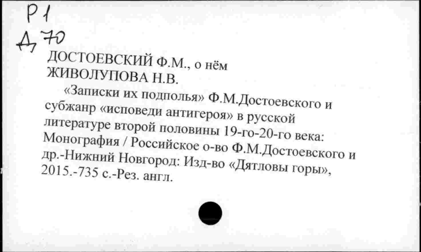 ﻿ДОСТОЕВСКИЙ Ф.М., о нём
ЖИВОЛУПОВА Н.В.
«Записки их подполья» Ф.М.Достоевского и субжанр «исповеди антигероя» в русской литературе второй половины 19-го-20-го века: Монография / Российское о-во Ф.М.Достоевского др.-Нижний Новгород: Изд-во «Дятловы горы», 2015.-735 с.-Рез. англ.